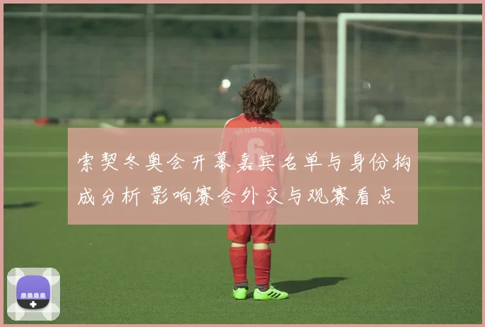 索契冬奥会开幕嘉宾名单与身份构成分析 影响赛会外交与观赛看点