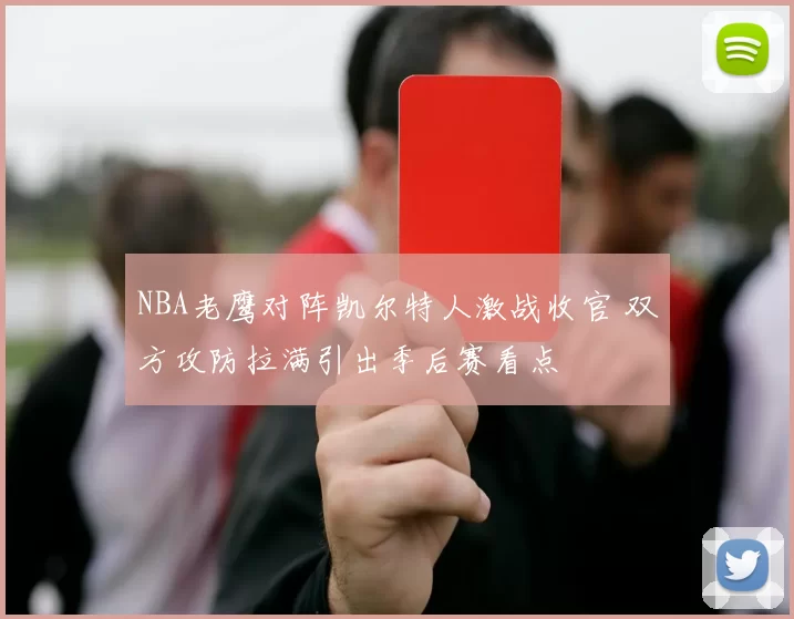 NBA老鹰对阵凯尔特人激战收官 双方攻防拉满引出季后赛看点