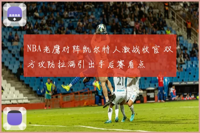 NBA老鹰对阵凯尔特人激战收官 双方攻防拉满引出季后赛看点