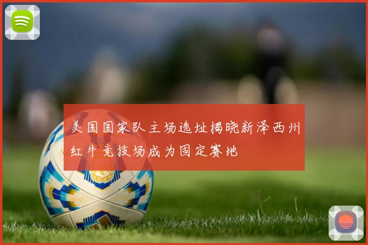 美国国家队主场选址揭晓新泽西州红牛竞技场成为固定赛地