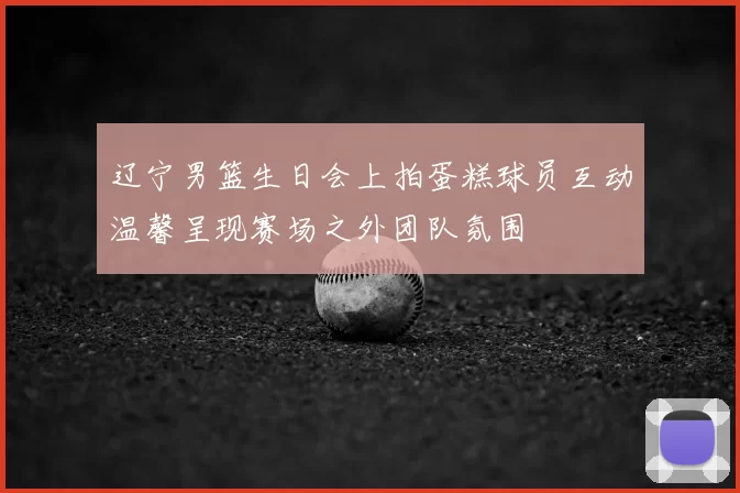 辽宁男篮生日会上拍蛋糕球员互动温馨呈现赛场之外团队氛围