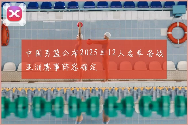 中国男篮公布2025年12人名单 备战亚洲赛事阵容确定