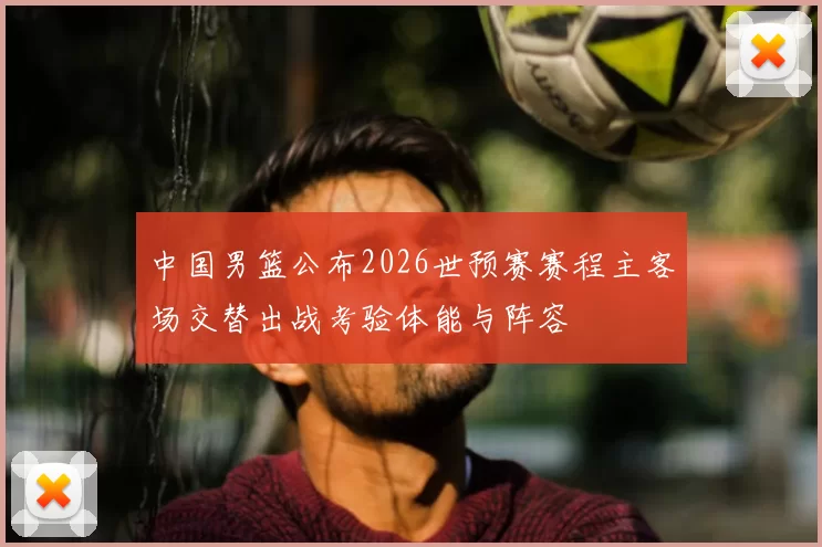 中国男篮公布2026世预赛赛程主客场交替出战考验体能与阵容