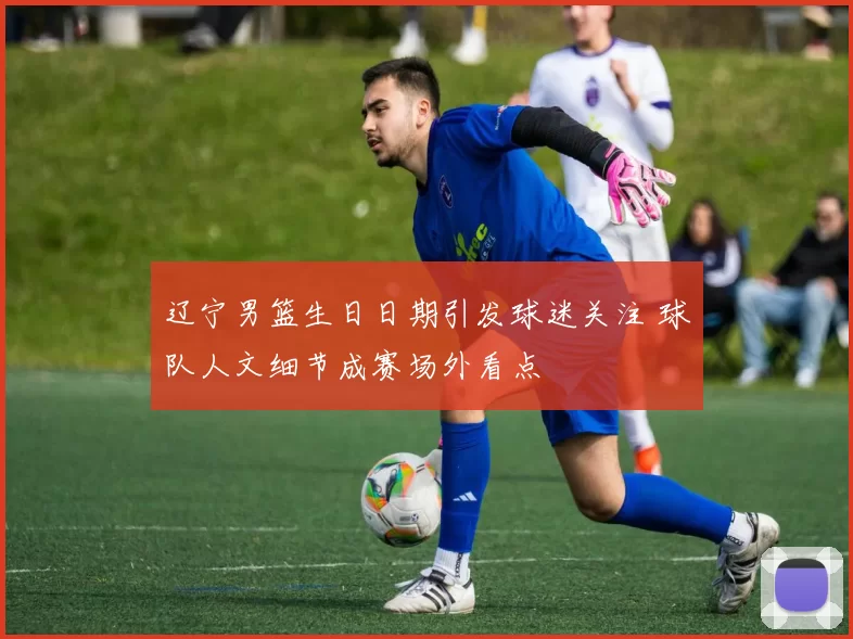 辽宁男篮生日日期引发球迷关注 球队人文细节成赛场外看点