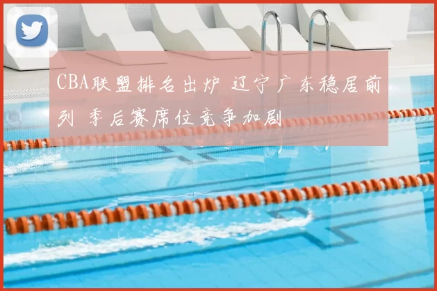 CBA联盟排名出炉 辽宁广东稳居前列 季后赛席位竞争加剧