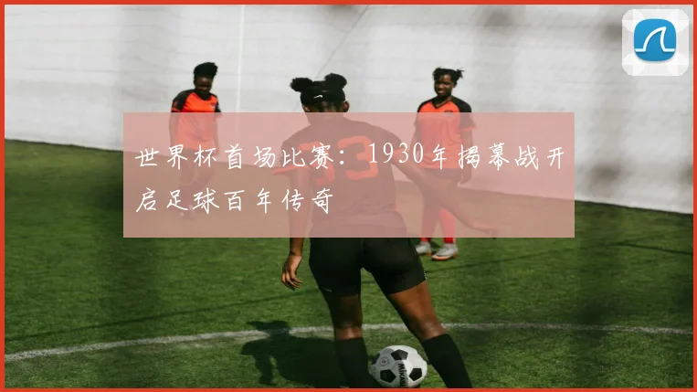 世界杯首场比赛:1930年揭幕战开启足球百年传奇