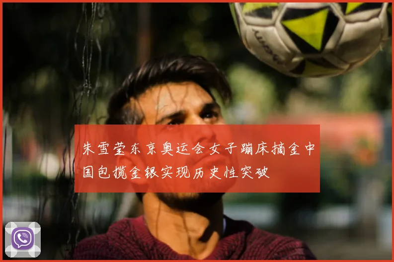 朱雪莹东京奥运会女子蹦床摘金中国包揽金银实现历史性突破
