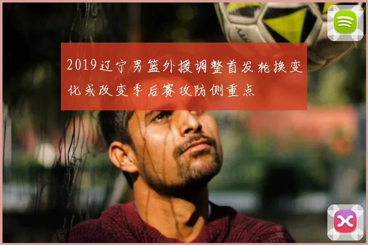 2019辽宁男篮外援调整首发轮换变化或改变季后赛攻防侧重点