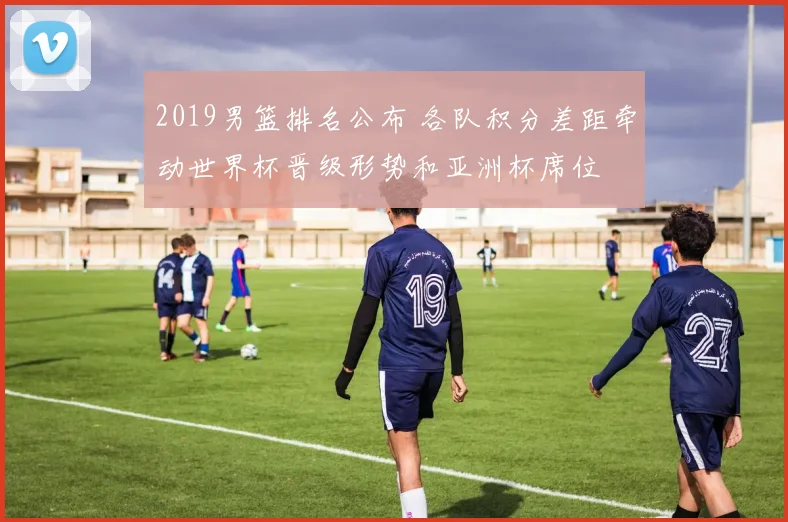2019男篮排名公布 各队积分差距牵动世界杯晋级形势和亚洲杯席位