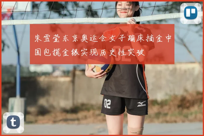 朱雪莹东京奥运会女子蹦床摘金中国包揽金银实现历史性突破