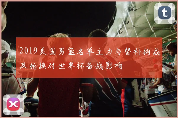2019美国男篮名单主力与替补构成及轮换对世界杯备战影响