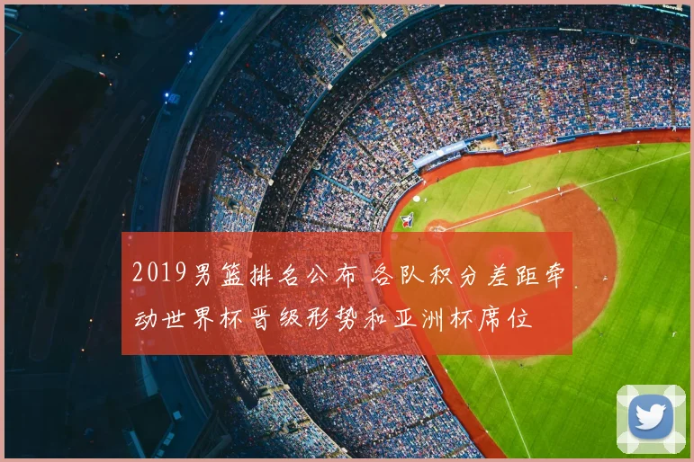 2019男篮排名公布 各队积分差距牵动世界杯晋级形势和亚洲杯席位