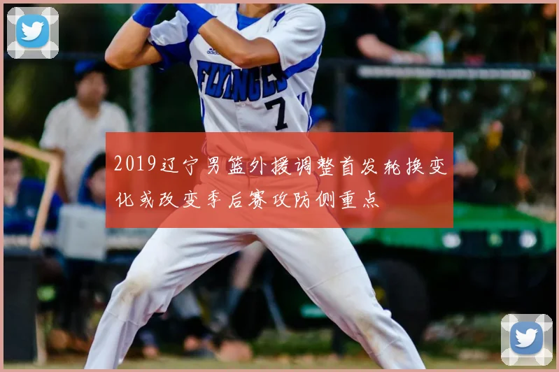2019辽宁男篮外援调整首发轮换变化或改变季后赛攻防侧重点