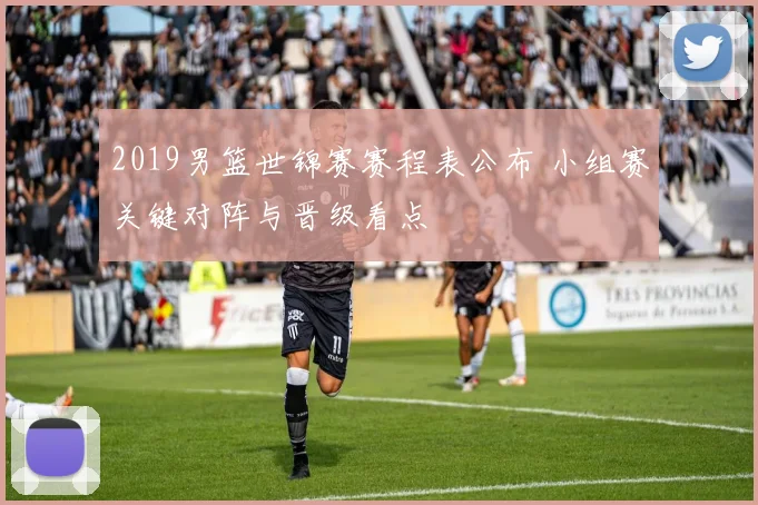 2019男篮世锦赛赛程表公布 小组赛关键对阵与晋级看点