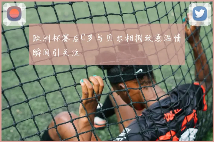 欧洲杯赛后C罗与贝尔相拥致意温情瞬间引关注